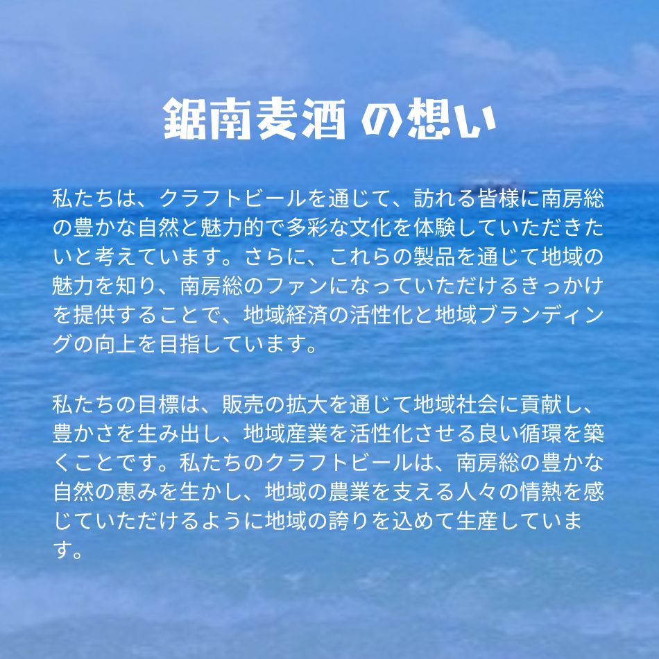 鋸南麦酒 の想い 私たちは、クラフトビールを通じて、訪れる皆様に南房総の豊かな自然と魅力的で多彩な文化を体験していただきたいと考えています。さらに、これらの製品を通じて地域の魅力を知り、南房総のファンになっていただけるきっかけを提供することで、地域経済の活性化と地域ブランディングの向上を目指しています。私たちの目標は、販売の拡大を通じて地域社会に貢献し、豊かさを生み出し、地域産業を活性化させる良い循環を築くことです。私たちのクラフトビールは、南房総の豊かな自然の恵みを生かし、地域の農業を支える人々の情熱を感じていただけるように地域の誇りを込めて生産しています。