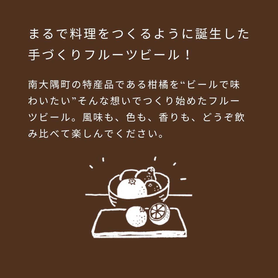 まるで料理をつくるように誕生した手づくりフルーツビール！南大隅町の特産品である柑橘を“ビールで味わいたい”そんな想いでつくり始めたフルーツビール。風味も、色も、香りも、どうぞ飲み比べて楽しんでください。