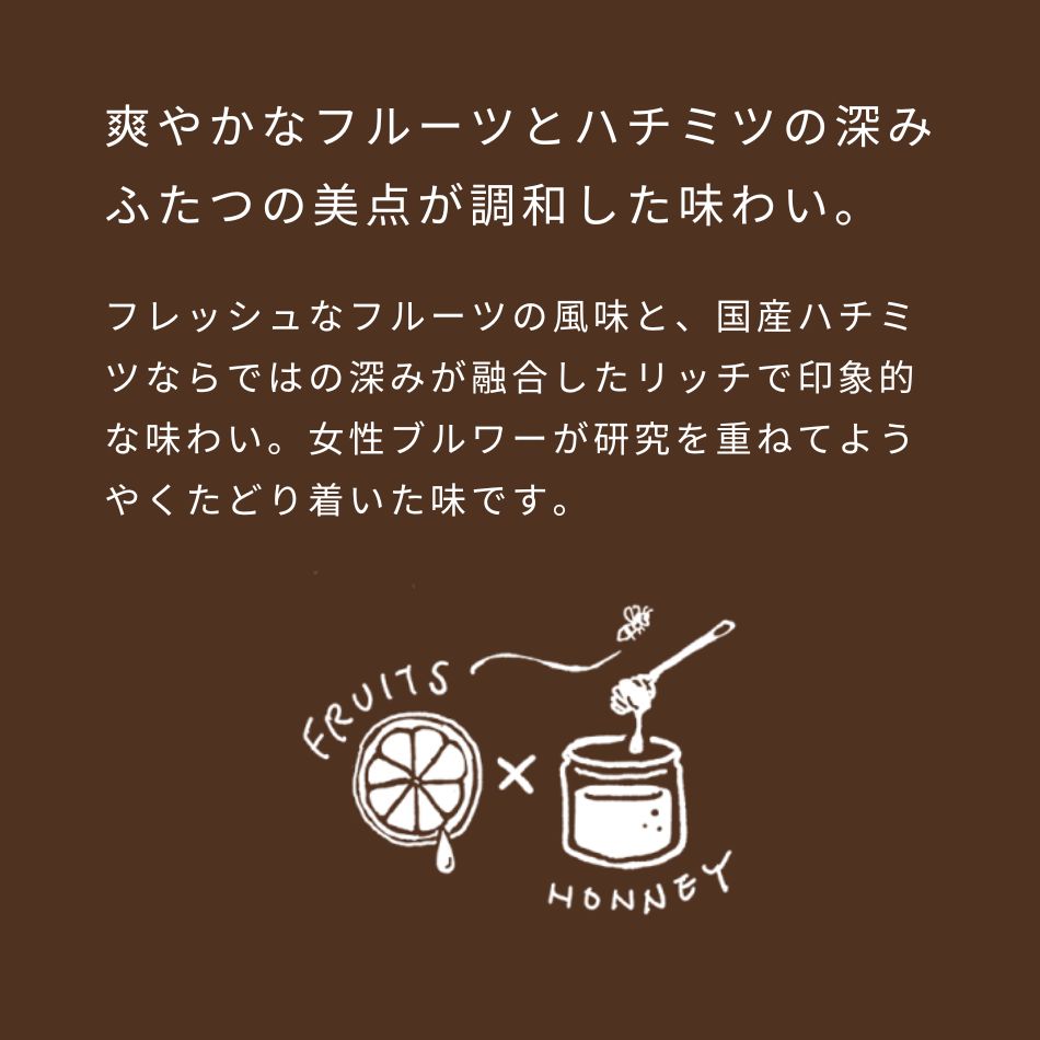 爽やかなフルーツとハチミツの深み、ふたつの美点が調和した味わい。フレッシュなフルーツの風味と、国産ハチミツならではの深みが融合したリッチで印象的な味わい。女性ブルワーが研究を重ねてようやくたどり着いた味です。