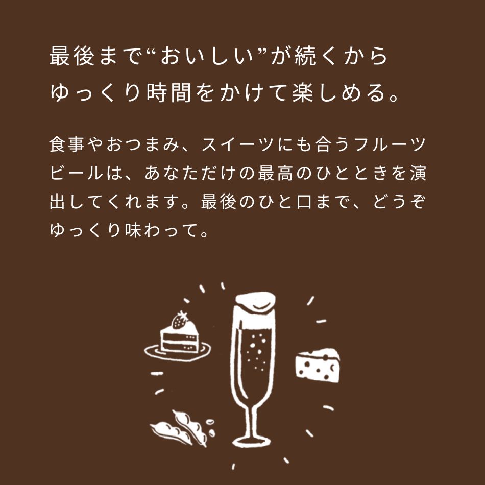 最後まで“おいしい”が続くからゆっくり時間をかけて楽しめる。食事やおつまみ、スイーツにも合うフルーツビールは、あなただけの最高のひとときを演出してくれます。最後のひと口まで、どうぞゆっくり味わって。