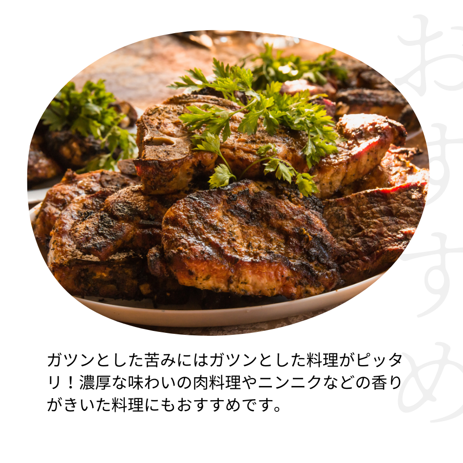 ガツンとした苦みにはガツンとした料理がピッタリ！濃厚な味わいの肉料理やニンニクなどの香りがきいた料理にもおすすめです。
