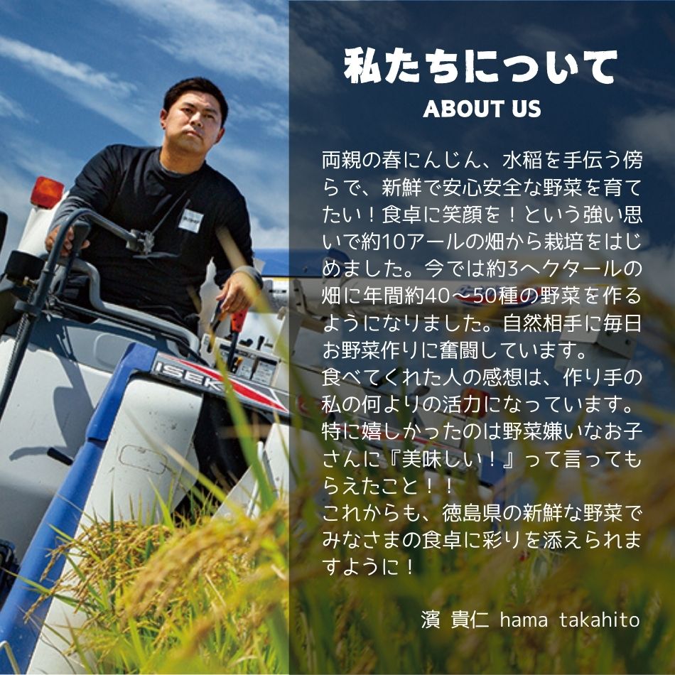 私たちについて 両親の春にんじん、水稲を手伝う傍らで、新鮮で安心安全な野菜を育てたい！食卓に笑顔を！という強い思いで約10アールの畑から栽培をはじめました。今では約3ヘクタールの畑に年間約40〜50種の野菜を作るようになりました。自然相手に毎日お野菜作りに奮闘しています。食べてくれた人の感想は、作り手の私の何よりの活力になっています。特に嬉しかったのは野菜嫌いなお子さんに『美味しい！』って言ってもらえたこと！！これからも、徳島県の新鮮な野菜でみなさまの食卓に彩りを添えられますように！ 濱 貴仁