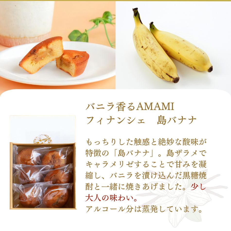 バニラ香るAMAMIフィナンシェ　島バナナ もっちりした触感と絶妙な酸味が特徴の「島バナナ」。島ザラメでキャラメリゼすることで甘みを凝縮し、バニラを漬け込んだ黒糖焼酎と一緒に焼きあげました。少し大人の味わい。アルコール分は蒸発していますのでお子さまにも召し上がっていただけます。